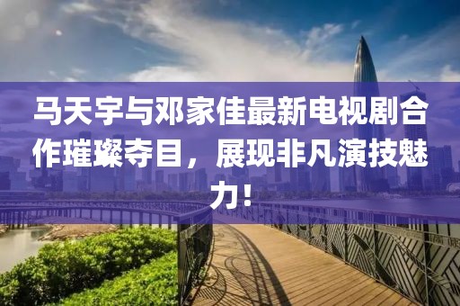 馬天宇與鄧家佳最新電視劇合作璀璨奪目，展現(xiàn)非凡演技魅力！