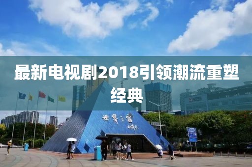 最新電視劇2018引領(lǐng)潮流重塑經(jīng)典