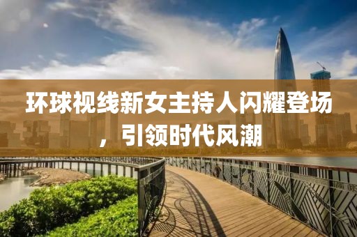 環(huán)球視線新女主持人閃耀登場，引領(lǐng)時代風(fēng)潮
