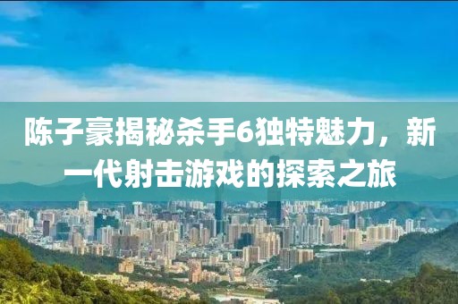 陳子豪揭秘殺手6獨特魅力，新一代射擊游戲的探索之旅