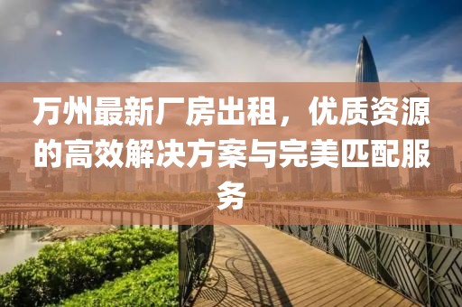萬州最新廠房出租，優(yōu)質(zhì)資源的高效解決方案與完美匹配服務(wù)