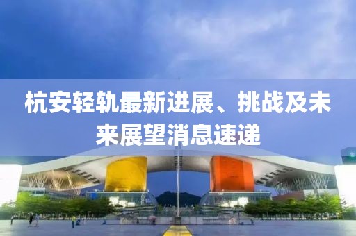 杭安輕軌最新進(jìn)展、挑戰(zhàn)及未來展望消息速遞