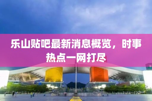 樂山貼吧最新消息概覽，時事熱點一網(wǎng)打盡
