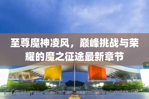 至尊魔神凌風(fēng)，巔峰挑戰(zhàn)與榮耀的魔之征途最新章節(jié)