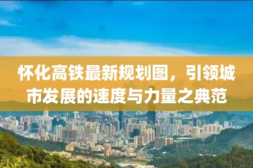 懷化高鐵最新規(guī)劃圖，引領(lǐng)城市發(fā)展的速度與力量之典范
