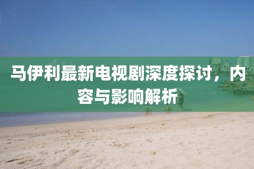 馬伊利最新電視劇深度探討，內容與影響解析