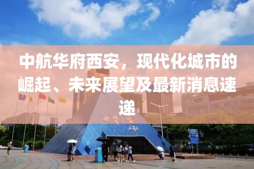 中航華府西安，現(xiàn)代化城市的崛起、未來展望及最新消息速遞