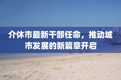 介休市最新干部任命，推動城市發(fā)展的新篇章開啟
