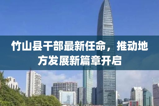 竹山縣干部最新任命，推動地方發(fā)展新篇章開啟