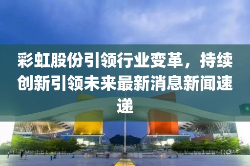 彩虹股份引領(lǐng)行業(yè)變革，持續(xù)創(chuàng)新引領(lǐng)未來(lái)最新消息新聞速遞