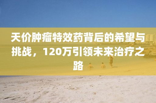天價腫瘤特效藥背后的希望與挑戰(zhàn)，120萬引領(lǐng)未來治療之路