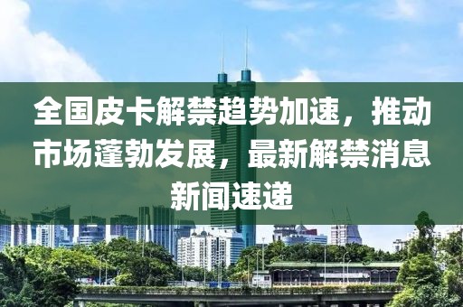 全國皮卡解禁趨勢(shì)加速，推動(dòng)市場(chǎng)蓬勃發(fā)展，最新解禁消息新聞速遞