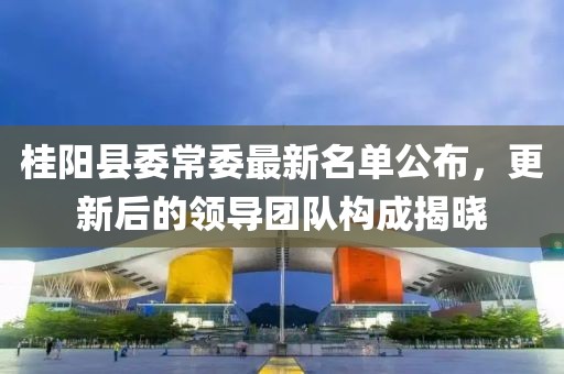 桂陽縣委常委最新名單公布，更新后的領(lǐng)導(dǎo)團隊構(gòu)成揭曉