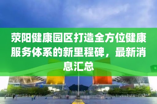 滎陽(yáng)健康園區(qū)打造全方位健康服務(wù)體系的新里程碑，最新消息匯總