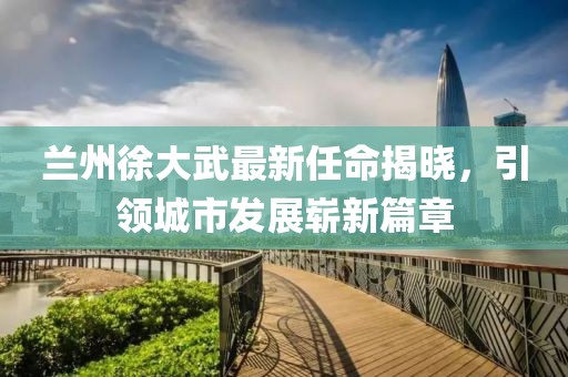 蘭州徐大武最新任命揭曉，引領(lǐng)城市發(fā)展嶄新篇章