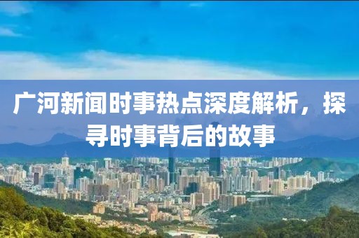 廣河新聞時(shí)事熱點(diǎn)深度解析，探尋時(shí)事背后的故事