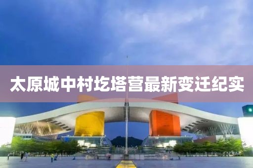 太原城中村圪塔營最新變遷紀實