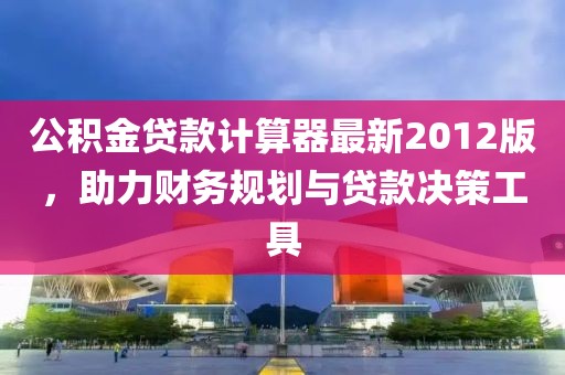 公積金貸款計算器最新2012版，助力財務規(guī)劃與貸款決策工具