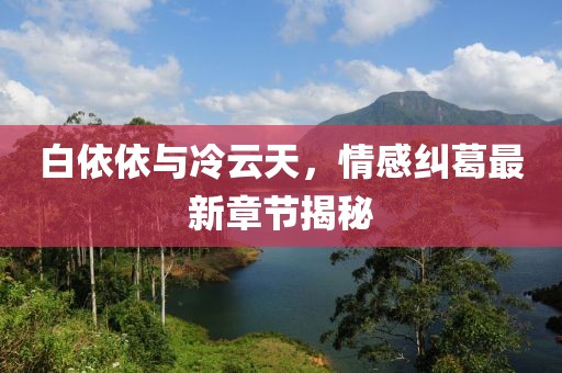 白依依與冷云天，情感糾葛最新章節(jié)揭秘