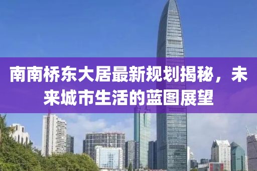 南南橋東大居最新規(guī)劃揭秘，未來城市生活的藍(lán)圖展望
