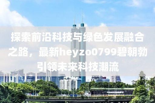 探索前沿科技與綠色發(fā)展融合之路，最新heyzo0799碧朝勃引領(lǐng)未來科技潮流
