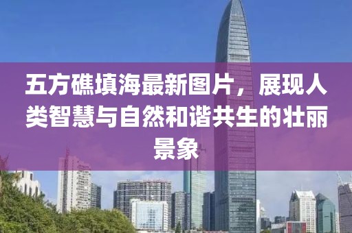 五方礁填海最新圖片，展現(xiàn)人類智慧與自然和諧共生的壯麗景象