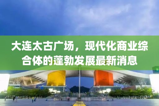 大連太古廣場(chǎng)，現(xiàn)代化商業(yè)綜合體的蓬勃發(fā)展最新消息