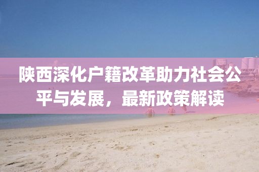 陜西深化戶籍改革助力社會公平與發(fā)展，最新政策解讀