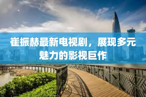 崔振赫最新電視劇，展現(xiàn)多元魅力的影視巨作