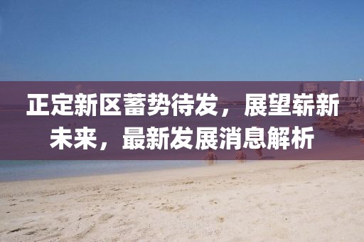 正定新區(qū)蓄勢待發(fā)，展望嶄新未來，最新發(fā)展消息解析