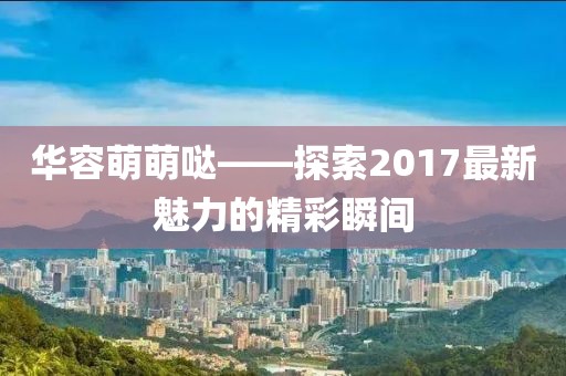 華容萌萌噠——探索2017最新魅力的精彩瞬間