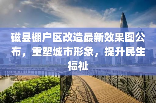 磁縣棚戶區(qū)改造最新效果圖公布，重塑城市形象，提升民生福祉