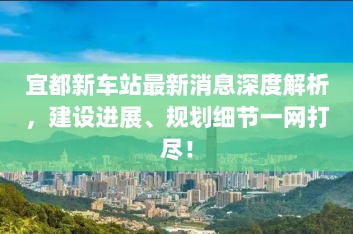 宜都新車站最新消息深度解析，建設(shè)進(jìn)展、規(guī)劃細(xì)節(jié)一網(wǎng)打盡！