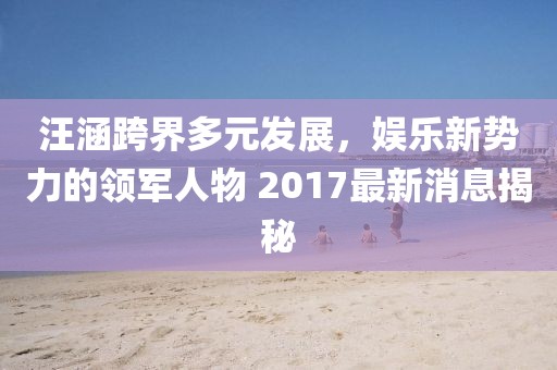 汪涵跨界多元發(fā)展，娛樂新勢(shì)力的領(lǐng)軍人物 2017最新消息揭秘