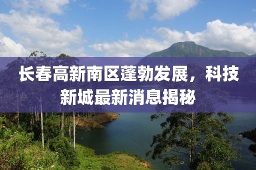 長春高新南區(qū)蓬勃發(fā)展，科技新城最新消息揭秘