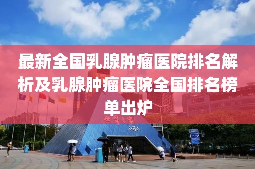 最新全國乳腺腫瘤醫(yī)院排名解析及乳腺腫瘤醫(yī)院全國排名榜單出爐