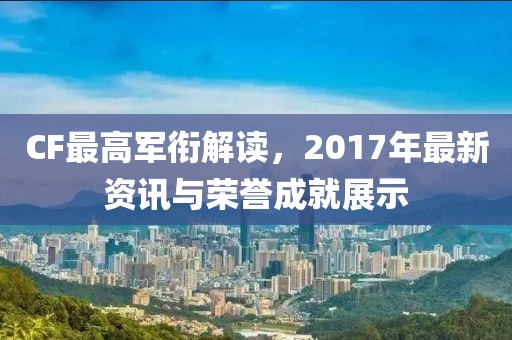 CF最高軍銜解讀，2017年最新資訊與榮譽(yù)成就展示