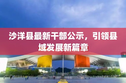 沙洋縣最新干部公示，引領(lǐng)縣域發(fā)展新篇章