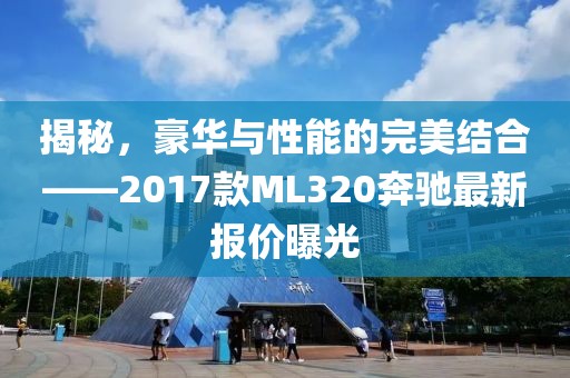 揭秘，豪華與性能的完美結(jié)合——2017款ML320奔馳最新報(bào)價(jià)曝光