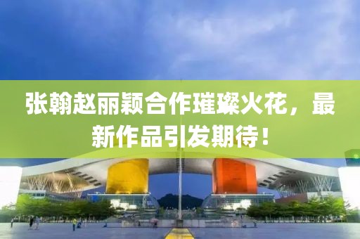 張翰趙麗穎合作璀璨火花，最新作品引發(fā)期待！