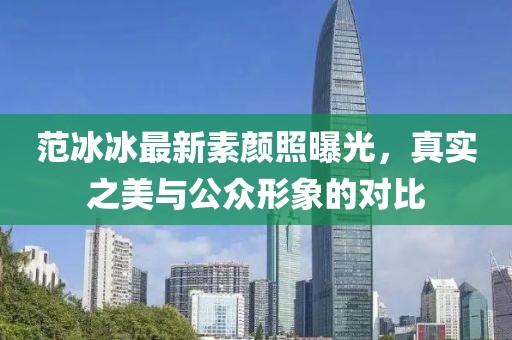 范冰冰最新素顏照曝光，真實(shí)之美與公眾形象的對(duì)比