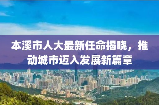 本溪市人大最新任命揭曉，推動(dòng)城市邁入發(fā)展新篇章