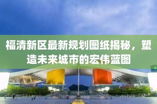 福清新區(qū)最新規(guī)劃圖紙揭秘，塑造未來(lái)城市的宏偉藍(lán)圖