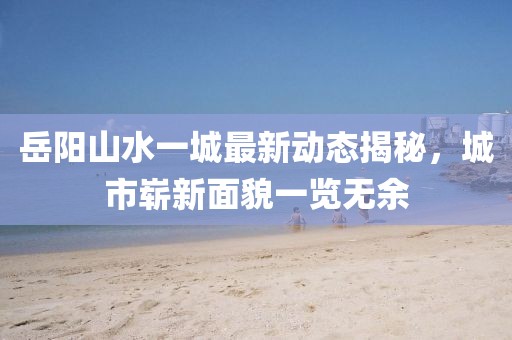 岳陽山水一城最新動(dòng)態(tài)揭秘，城市嶄新面貌一覽無余