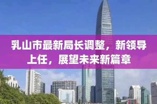 乳山市最新局長(zhǎng)調(diào)整，新領(lǐng)導(dǎo)上任，展望未來新篇章