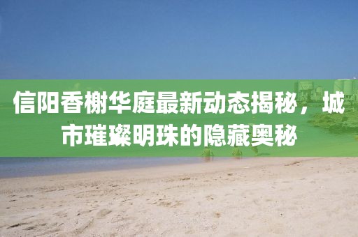 信陽香榭華庭最新動態(tài)揭秘，城市璀璨明珠的隱藏奧秘