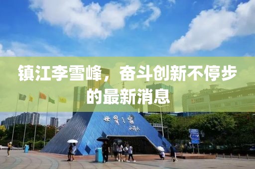 鎮(zhèn)江李雪峰，奮斗創(chuàng)新不停步的最新消息