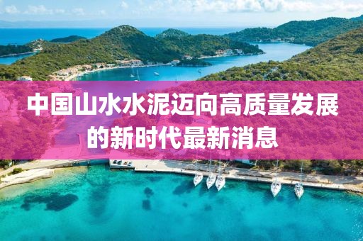 中國(guó)山水水泥邁向高質(zhì)量發(fā)展的新時(shí)代最新消息