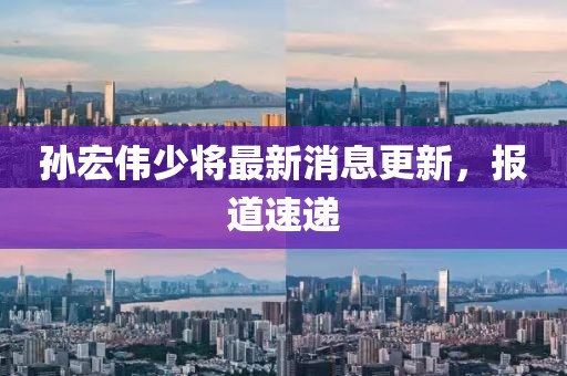 孫宏偉少將最新消息更新，報(bào)道速遞
