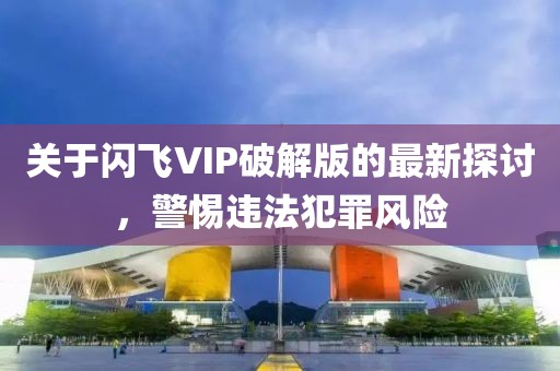 關(guān)于閃飛VIP破解版的最新探討，警惕違法犯罪風(fēng)險